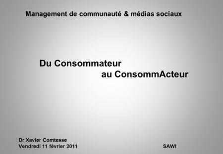 Management de communauté & médias sociaux Du Consommateur au ConsommActeur Dr Xavier Comtesse Vendredi 11 février 2011SAWI.