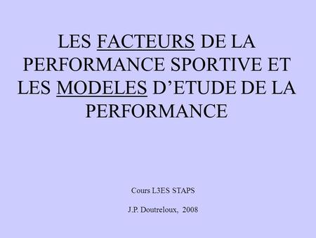 LES FACTEURS DE LA PERFORMANCE SPORTIVE ET LES MODELES D’ETUDE DE LA PERFORMANCE Cours L3ES STAPS J.P. Doutreloux, 2008.