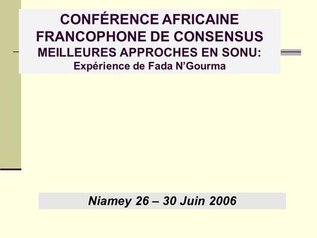 CONFÉRENCE AFRICAINE FRANCOPHONE DE CONSENSUS MEILLEURES APPROCHES EN SONU: Expérience de Fada N’Gourma Niamey 26 – 30 Juin 2006.