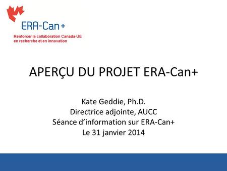 APERÇU DU PROJET ERA-Can+ Kate Geddie, Ph.D. Directrice adjointe, AUCC Séance dinformation sur ERA-Can+ Le 31 janvier 2014.
