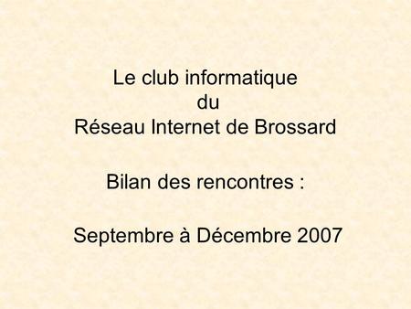 Le club informatique du Réseau Internet de Brossard Bilan des rencontres : Septembre à Décembre 2007.