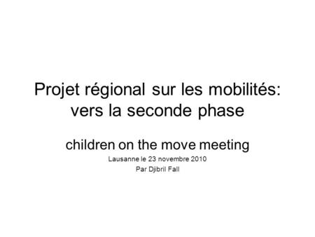 Projet régional sur les mobilités: vers la seconde phase children on the move meeting Lausanne le 23 novembre 2010 Par Djibril Fall.