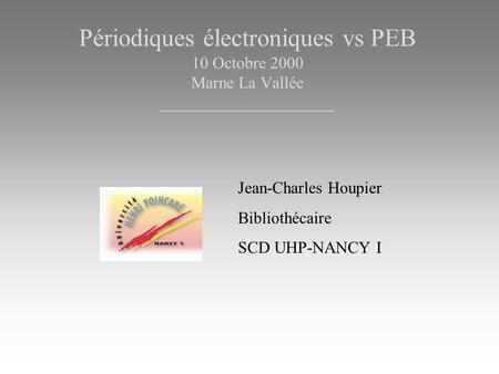 Périodiques électroniques vs PEB 10 Octobre 2000 Marne La Vallée _____________________ Jean-Charles Houpier Bibliothécaire SCD UHP-NANCY I.