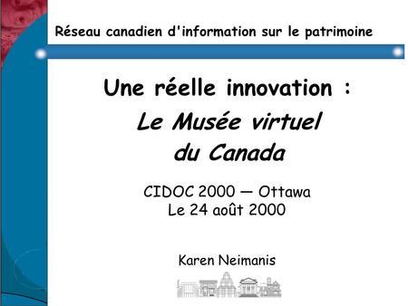 Réseau canadien d'information sur le patrimoine Une réelle innovation : Le Musée virtuel du Canada CIDOC 2000 Ottawa Le 24 août 2000 Karen Neimanis.