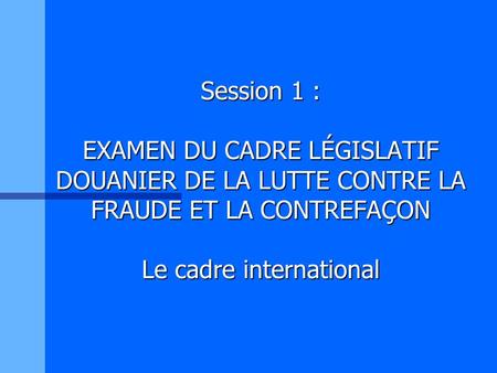 Session 1 : EXAMEN DU CADRE LÉGISLATIF DOUANIER DE LA LUTTE CONTRE LA FRAUDE ET LA CONTREFAÇON Le cadre international.