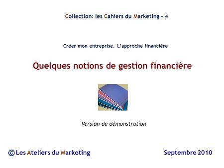 Quelques notions de gestion financière Les Ateliers du Marketing Septembre 2010 Collection: les Cahiers du Marketing - 4 Créer mon entreprise. Lapproche.