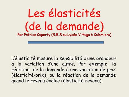 Les élasticités (de la demande) Par Patrice Cuperty (S.E.S au Lycée V.Hugo à Colomiers) L’élasticité mesure la sensibilité d’une grandeur à la variation.