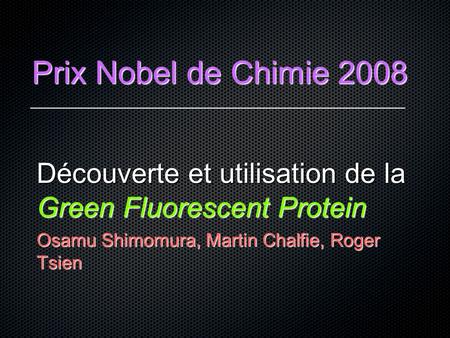 Prix Nobel de Chimie 2008 Découverte et utilisation de la Green Fluorescent Protein Osamu Shimomura, Martin Chalfie, Roger Tsien.