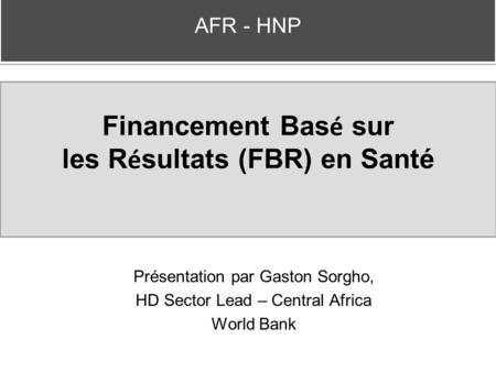 Financement Bas é sur les R é sultats (FBR) en Santé Présentation par Gaston Sorgho, HD Sector Lead – Central Africa World Bank AFR - HNP.
