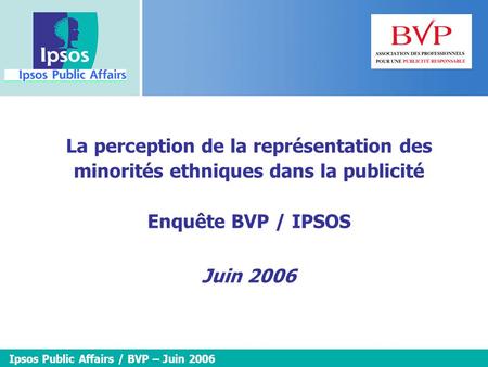 La perception de la représentation des minorités ethniques dans la publicité Enquête BVP / IPSOS Juin 2006 Ipsos Public Affairs / BVP – Juin 2006.