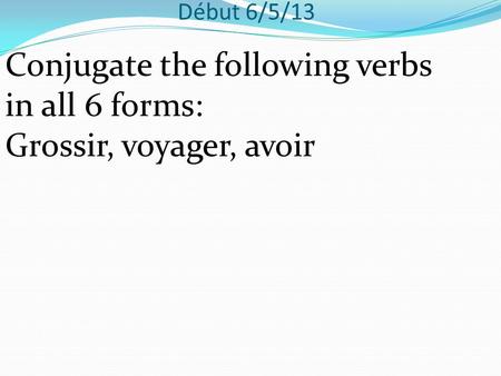 Début 6/5/13 Conjugate the following verbs in all 6 forms: Grossir, voyager, avoir.