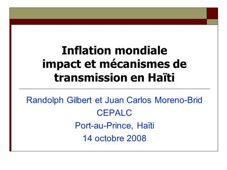 Inflation mondiale impact et mécanismes de transmission en Haïti Randolph Gilbert et Juan Carlos Moreno-Brid CEPALC Port-au-Prince, Haïti 14 octobre 2008.