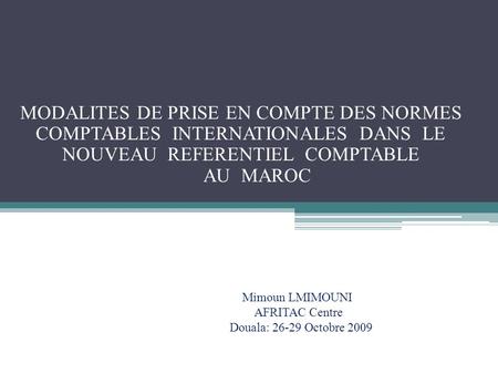 MODALITES DE PRISE EN COMPTE DES NORMES COMPTABLES INTERNATIONALES DANS LE NOUVEAU REFERENTIEL COMPTABLE AU MAROC Mimoun LMIMOUNI AFRITAC.