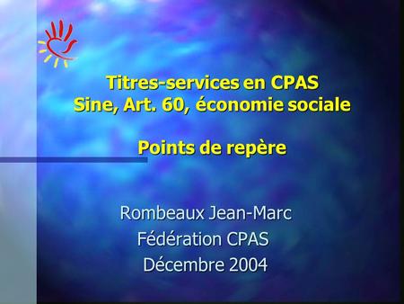 Rombeaux Jean-Marc Fédération CPAS Fédération CPAS Décembre 2004 Titres-services en CPAS Sine, Art. 60, économie sociale Points de repère.