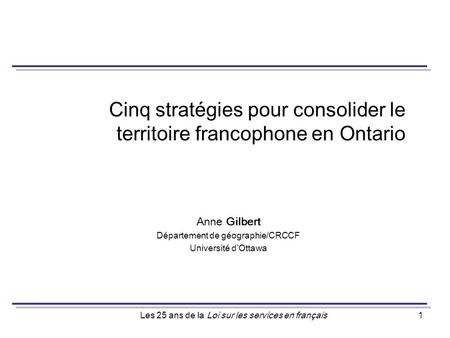 Les 25 ans de la Loi sur les services en français1 Cinq stratégies pour consolider le territoire francophone en Ontario Anne Gilbert Département de géographie/CRCCF.