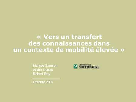 « Vers un transfert des connaissances dans un contexte de mobilité élevée » Maryse Samson André Delisle Robert Roy Octobre 2007 Maryse.