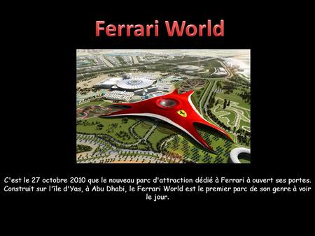 C'est le 27 octobre 2010 que le nouveau parc d'attraction dédié à Ferrari à ouvert ses portes. Construit sur l'île d'Yas, à Abu Dhabi, le Ferrari World.