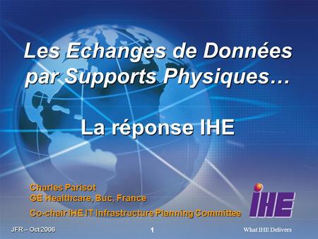 JFR – Oct 2006 What IHE Delivers 1 Charles Parisot GE Healthcare, Buc, France Co-chair IHE IT Infrastructure Planning Committee Les Echanges de Données.