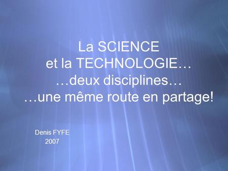 La SCIENCE et la TECHNOLOGIE… …deux disciplines… …une même route en partage! Denis FYFE 2007 Denis FYFE 2007.