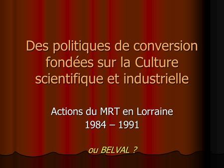 Des politiques de conversion fondées sur la Culture scientifique et industrielle Actions du MRT en Lorraine 1984 – 1991 ou BELVAL ?