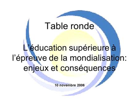 Table ronde L’éducation supérieure à l’épreuve de la mondialisation: enjeux et conséquences 10 novembre 2006.