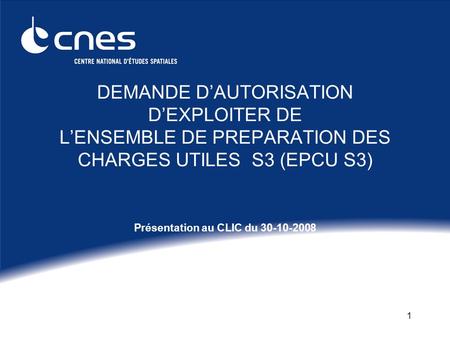 1 DEMANDE DAUTORISATION DEXPLOITER DE LENSEMBLE DE PREPARATION DES CHARGES UTILES S3 (EPCU S3) Présentation au CLIC du 30-10-2008.