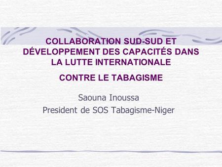 COLLABORATION SUD-SUD ET DÉVELOPPEMENT DES CAPACITÉS DANS LA LUTTE INTERNATIONALE CONTRE LE TABAGISME Saouna Inoussa President de SOS Tabagisme-Niger.