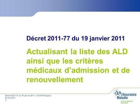 Décret 2011-77 du 19 janvier 2011 Actualisant la liste des ALD ainsi que les critères médicaux d’admission et de renouvellement Décret 2011-77 du 19 janvier.