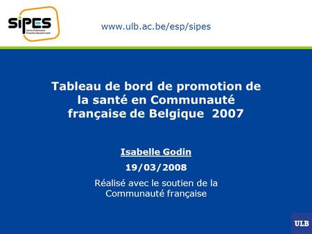 Www.ulb.ac.be/esp/sipes Tableau de bord de promotion de la santé en Communauté française de Belgique 2007 Isabelle Godin 19/03/2008 Réalisé avec le soutien.