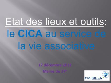 17 décembre 2012 Mairie du 17 e Etat des lieux et outils: le CICA au service de la vie associative.