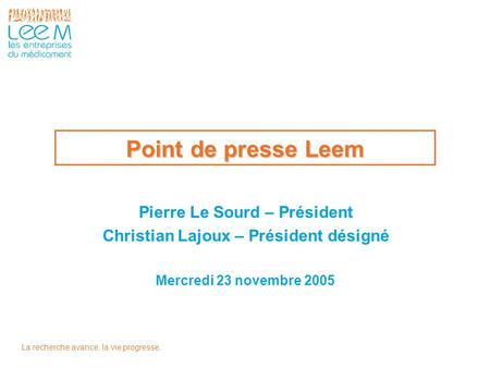 La recherche avance, la vie progresse. Point de presse Leem Mercredi 23 novembre 2005 Pierre Le Sourd – Président Christian Lajoux – Président désigné