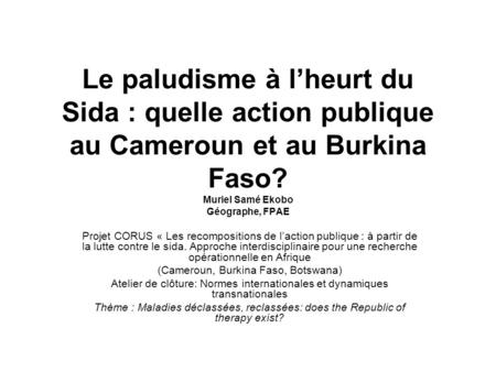 Le paludisme à lheurt du Sida : quelle action publique au Cameroun et au Burkina Faso? Muriel Samé Ekobo Géographe, FPAE Projet CORUS « Les recompositions.