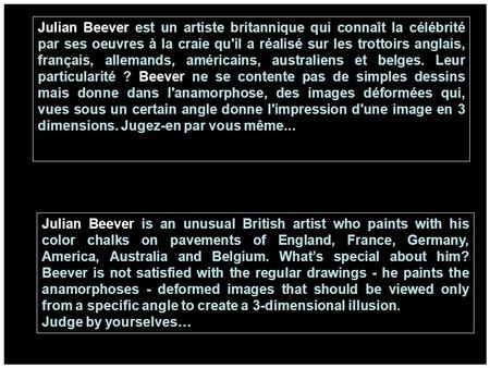 Julian Beever est un artiste britannique qui connaît la célébrité par ses oeuvres à la craie qu'il a réalisé sur les trottoirs anglais, français, allemands,