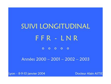 SUIVI LONGITUDINAL F F R - L N R ° ° ° ° ° Années 2000 – 2001 – 2002 – 2003 Lyon – 8-9-10 janvier 2004 Docteur Alain ASTIE.