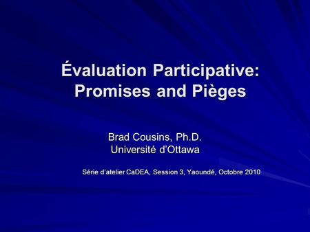 Évaluation Participative: Promises and Pièges Brad Cousins, Ph.D. Université dOttawa Série datelier CaDEA, Session 3, Yaoundé, Octobre 2010.