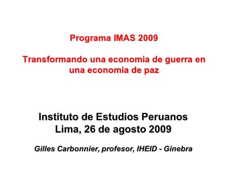 Instituto de Estudios Peruanos Lima, 26 de agosto 2009 Gilles Carbonnier, profesor, IHEID - Ginebra Programa IMAS 2009 Transformando una economia de guerra.