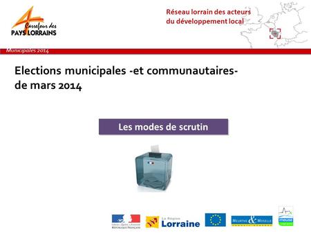 Réseau lorrain des acteurs du développement local Elections municipales -et communautaires- de mars 2014 Municipales 2014 Les modes de scrutin.