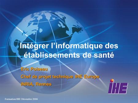 Formation IHE Décembre 2006 Intégrer linformatique des établissements de santé Eric Poiseau Chef de projet technique IHE Europe INRIA, Rennes.