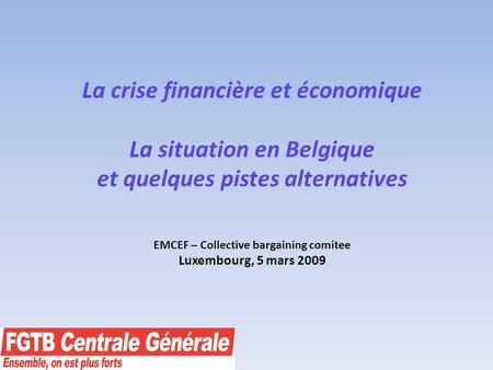 La crise financière et économique La situation en Belgique et quelques pistes alternatives EMCEF – Collective bargaining comitee Luxembourg, 5 mars 2009.