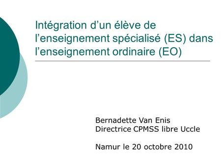 Intégration dun élève de lenseignement spécialisé (ES) dans lenseignement ordinaire (EO) Bernadette Van Enis Directrice CPMSS libre Uccle Namur le 20 octobre.