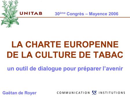 30 ème Congrès – Mayence 2006 LA CHARTE EUROPENNE DE LA CULTURE DE TABAC un outil de dialogue pour préparer lavenir Gaëtan de Royer.