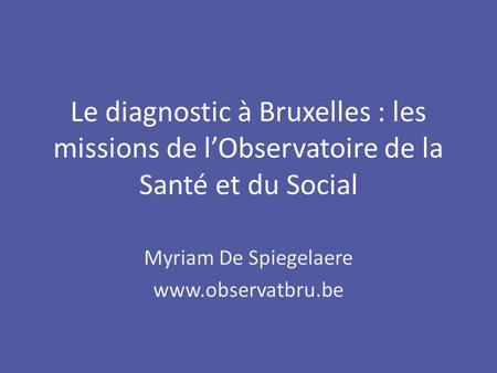 Myriam De Spiegelaere www.observatbru.be Le diagnostic à Bruxelles : les missions de lObservatoire de la Santé et du Social.