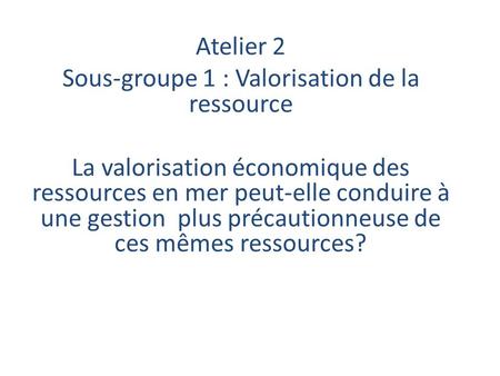 Atelier 2 Sous-groupe 1 : Valorisation de la ressource La valorisation économique des ressources en mer peut-elle conduire à une gestion plus précautionneuse.