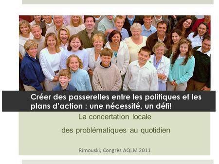 La concertation locale des problématiques au quotidien Rimouski, Congrès AQLM 2011 Créer des passerelles entre les politiques et les plans daction : une.