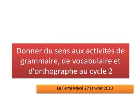 Donner du sens aux activités de grammaire, de vocabulaire et d’orthographe au cycle 2 La Ferté Macé 27 janvier 2010.