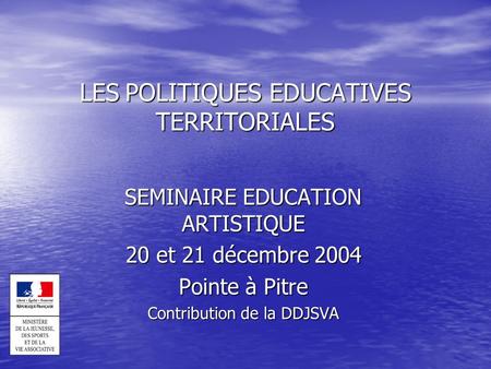 LES POLITIQUES EDUCATIVES TERRITORIALES SEMINAIRE EDUCATION ARTISTIQUE 20 et 21 décembre 2004 Pointe à Pitre Contribution de la DDJSVA.