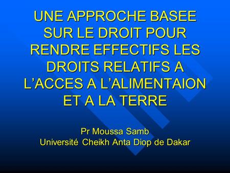 UNE APPROCHE BASEE SUR LE DROIT POUR RENDRE EFFECTIFS LES DROITS RELATIFS A LACCES A LALIMENTAION ET A LA TERRE Pr Moussa Samb Université Cheikh Anta Diop.