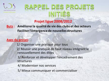 Projet ligue 2008/2012 Buts :Améliorer la qualité de vie des clubs et des acteurs Faciliter lémergence de nouvelles structures Axes du projet: 1/ Organiser.