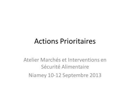 Actions Prioritaires Atelier Marchés et Interventions en Sécurité Alimentaire Niamey 10-12 Septembre 2013.
