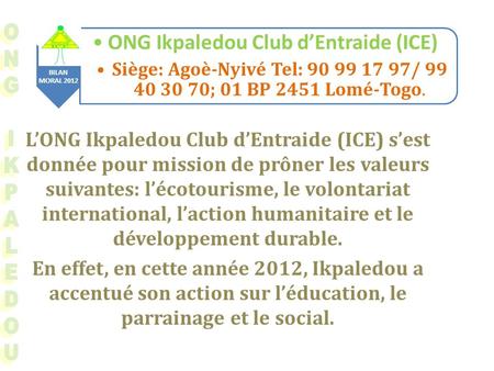 BILAN MORAL 2012 ONG Ikpaledou Club dEntraide (ICE) Siège: Agoè-Nyivé Tel: 90 99 17 97/ 99 40 30 70; 01 BP 2451 Lomé-Togo. LONG Ikpaledou Club dEntraide.